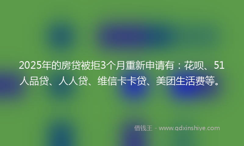 2025年的房贷被拒3个月重新申请有：花呗、51人品贷、人人贷、维信卡卡贷、美团生活费等。