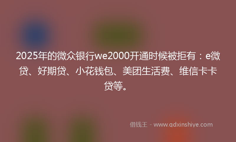 2025年的微众银行we2000开通时候被拒有：e微贷、好期贷、小花钱包、美团生活费、维信卡卡贷等。