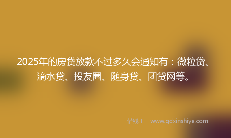 2025年的房贷放款不过多久会通知有：微粒贷、滴水贷、投友圈、随身贷、团贷网等。