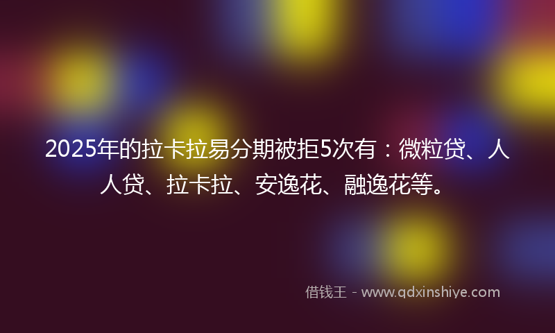 2025年的拉卡拉易分期被拒5次有：微粒贷、人人贷、拉卡拉、安逸花、融逸花等。