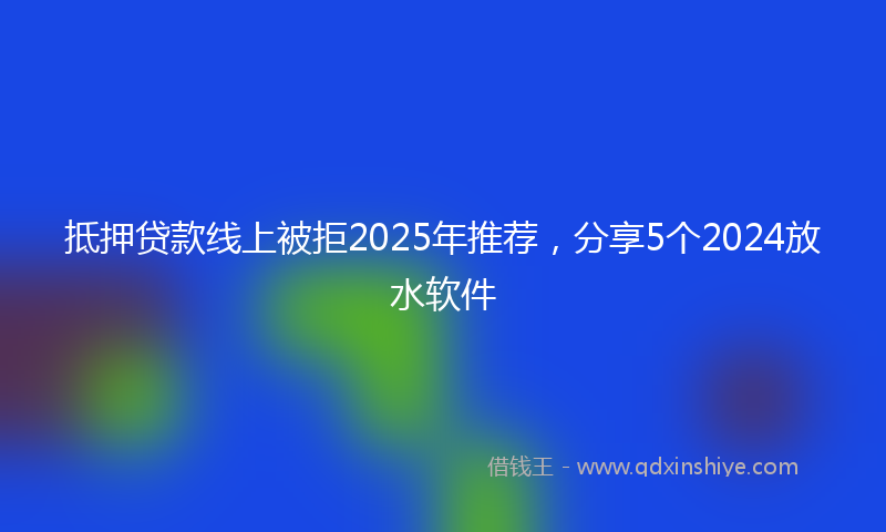 抵押贷款线上被拒2025年推荐，分享5个2024放水软件