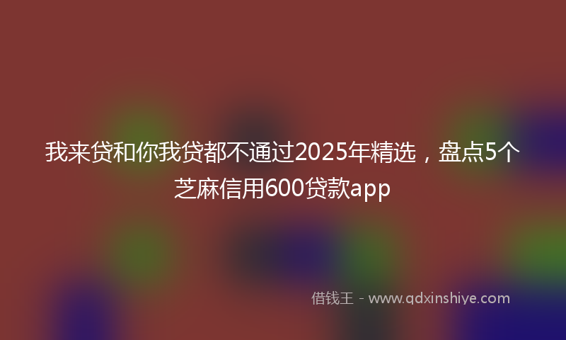 我来贷和你我贷都不通过2025年精选，盘点5个芝麻信用600贷款app