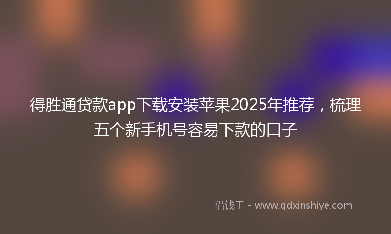 得胜通贷款app下载安装苹果2025年推荐，梳理五个新手机号容易下款的口子