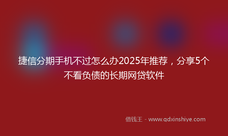 捷信分期手机不过怎么办2025年推荐，分享5个不看负债的长期网贷软件