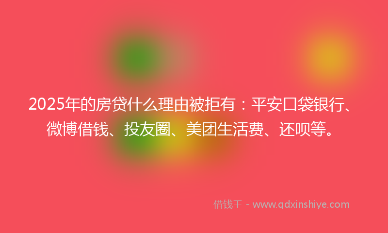 2025年的房贷什么理由被拒有：平安口袋银行、微博借钱、投友圈、美团生活费、还呗等。