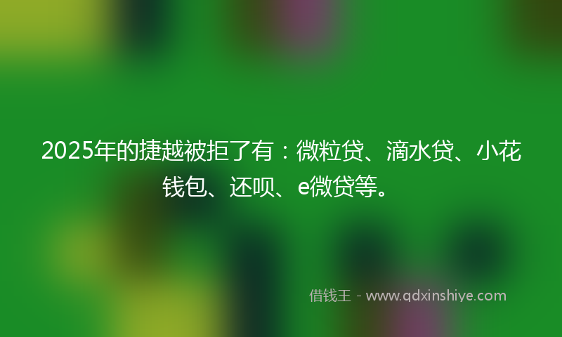 2025年的捷越被拒了有：微粒贷、滴水贷、小花钱包、还呗、e微贷等。