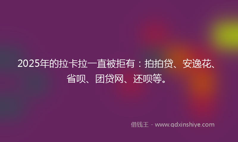 2025年的拉卡拉一直被拒有：拍拍贷、安逸花、省呗、团贷网、还呗等。