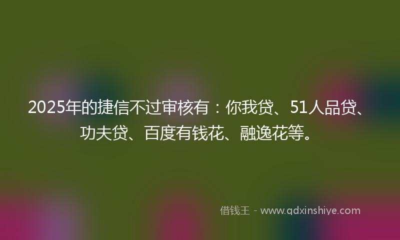 2025年的捷信不过审核有：你我贷、51人品贷、功夫贷、百度有钱花、融逸花等。