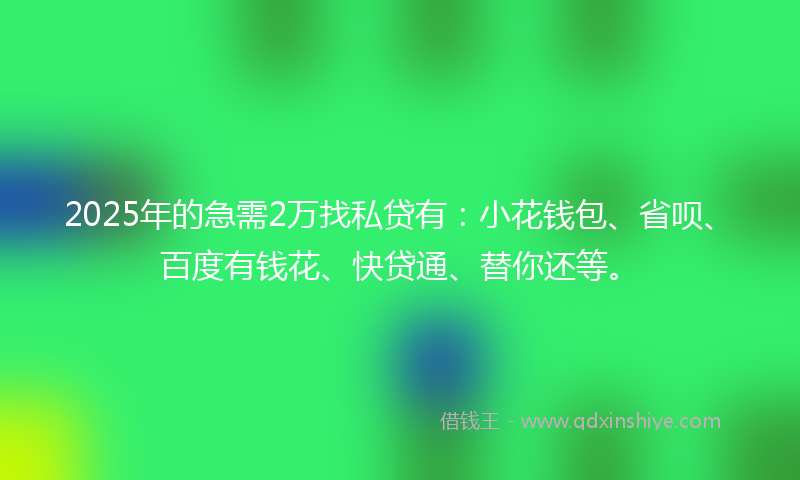 2025年的急需2万找私贷有：小花钱包、省呗、百度有钱花、快贷通、替你还等。