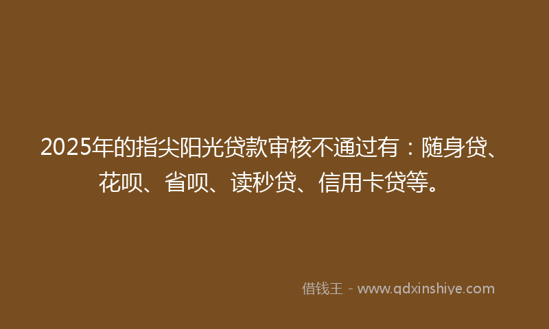 2025年的指尖阳光贷款审核不通过有：随身贷、花呗、省呗、读秒贷、信用卡贷等。