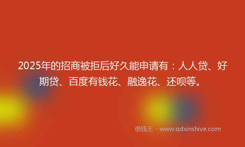 2025年的招商被拒后好久能申请有：人人贷、好期贷、百度有钱花、融逸花、还呗等。