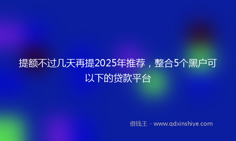 提额不过几天再提2025年推荐，整合5个黑户可以下的贷款平台
