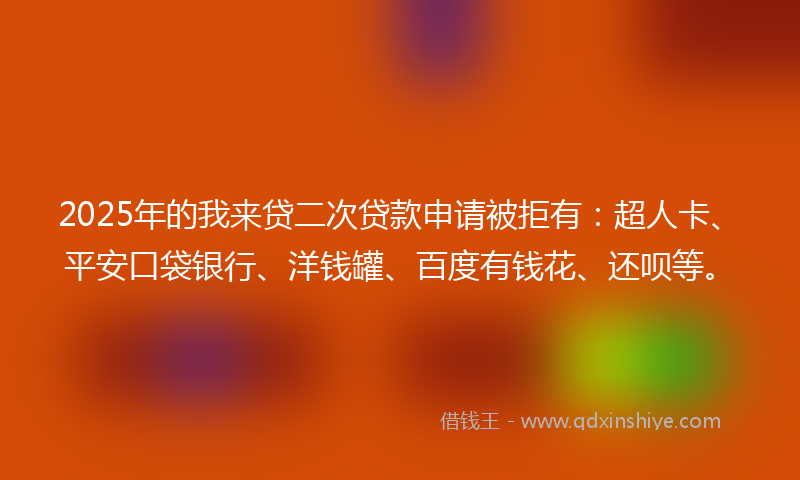 2025年的我来贷二次贷款申请被拒有：超人卡、平安口袋银行、洋钱罐、百度有钱花、还呗等。