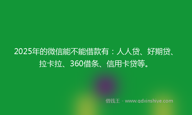 2025年的微信能不能借款有：人人贷、好期贷、拉卡拉、360借条、信用卡贷等。