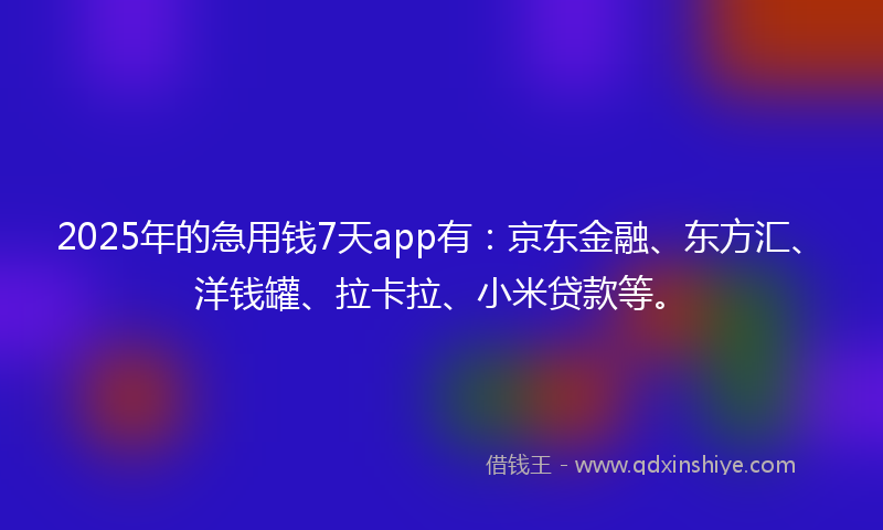 2025年的急用钱7天app有：京东金融、东方汇、洋钱罐、拉卡拉、小米贷款等。