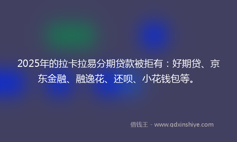 2025年的拉卡拉易分期贷款被拒有：好期贷、京东金融、融逸花、还呗、小花钱包等。