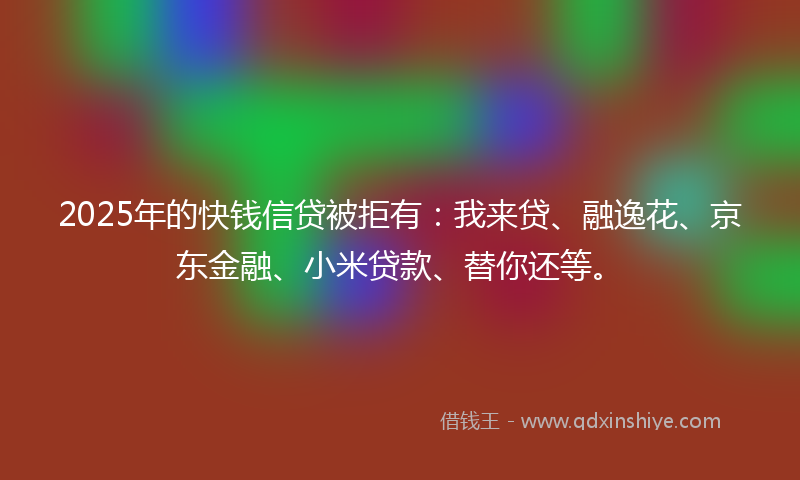 2025年的快钱信贷被拒有：我来贷、融逸花、京东金融、小米贷款、替你还等。