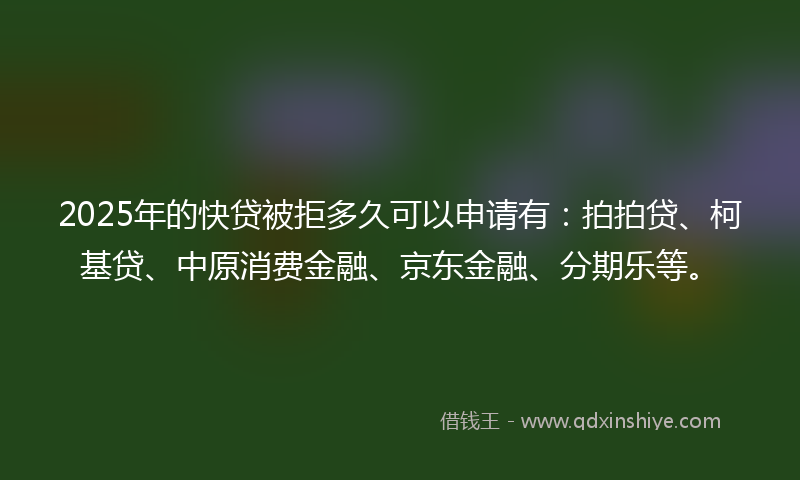 2025年的快贷被拒多久可以申请有：拍拍贷、柯基贷、中原消费金融、京东金融、分期乐等。