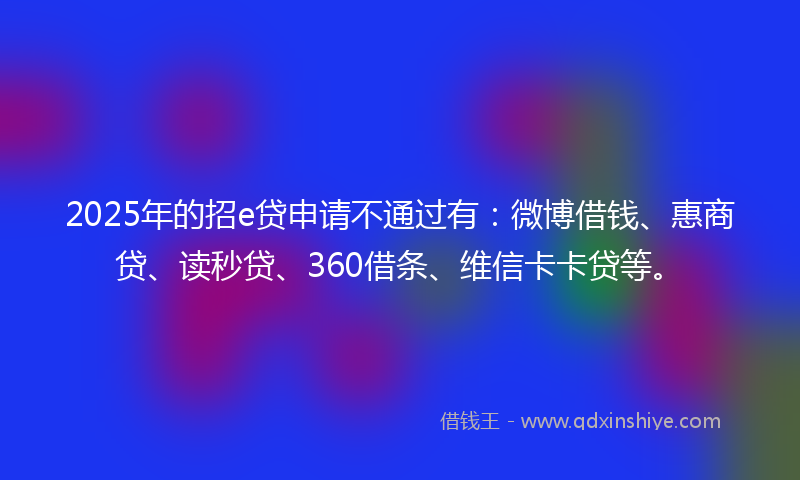 2025年的招e贷申请不通过有：微博借钱、惠商贷、读秒贷、360借条、维信卡卡贷等。