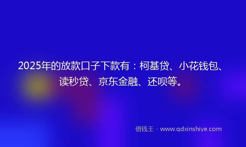 2025年的放款口子下款有：柯基贷、小花钱包、读秒贷、京东金融、还呗等。