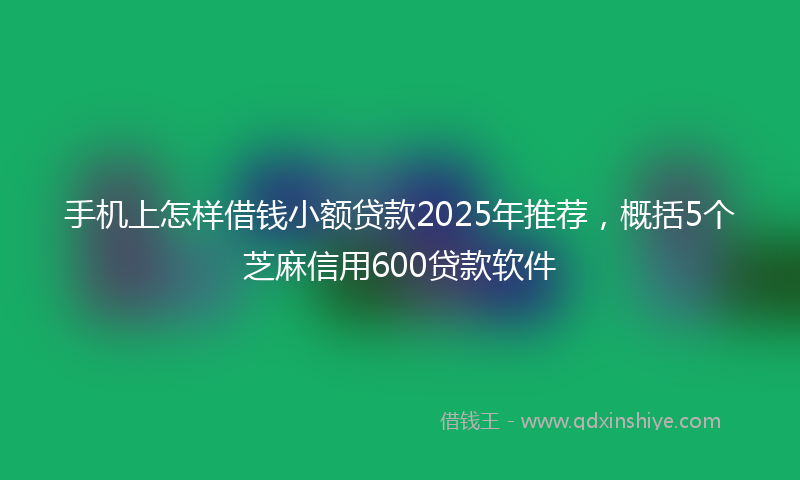 手机上怎样借钱小额贷款2025年推荐，概括5个芝麻信用600贷款软件