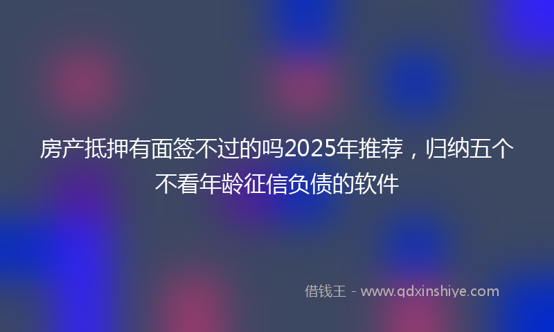 房产抵押有面签不过的吗2025年推荐，归纳五个不看年龄征信负债的软件