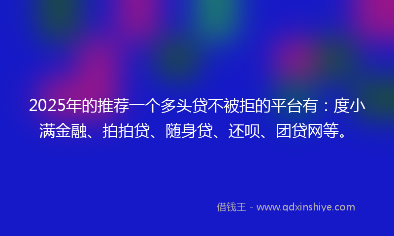2025年的推荐一个多头贷不被拒的平台有：度小满金融、拍拍贷、随身贷、还呗、团贷网等。