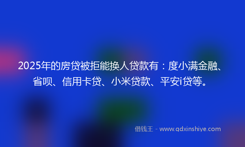 2025年的房贷被拒能换人贷款有：度小满金融、省呗、信用卡贷、小米贷款、平安i贷等。