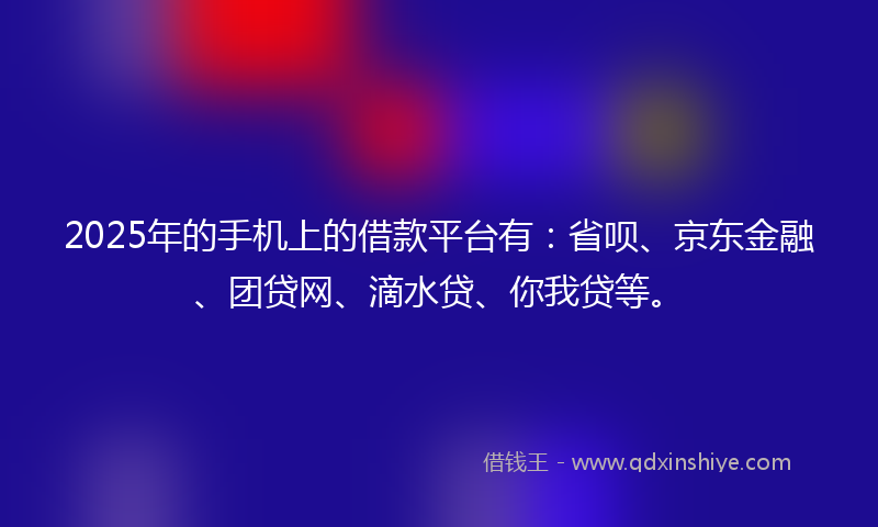 2025年的手机上的借款平台有：省呗、京东金融、团贷网、滴水贷、你我贷等。