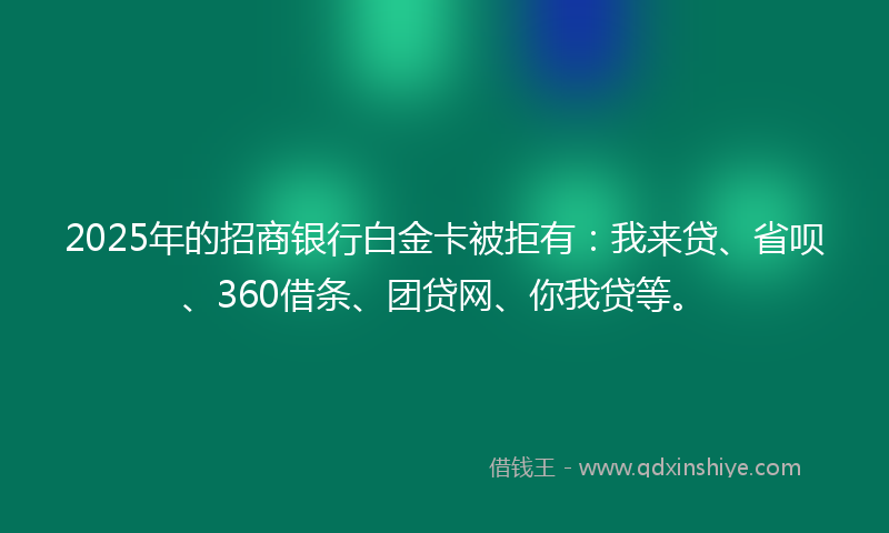 2025年的招商银行白金卡被拒有：我来贷、省呗、360借条、团贷网、你我贷等。