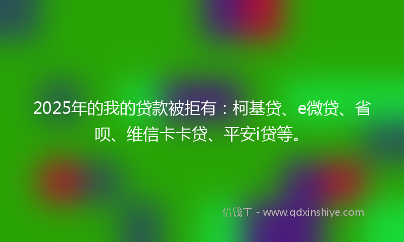 2025年的我的贷款被拒有：柯基贷、e微贷、省呗、维信卡卡贷、平安i贷等。