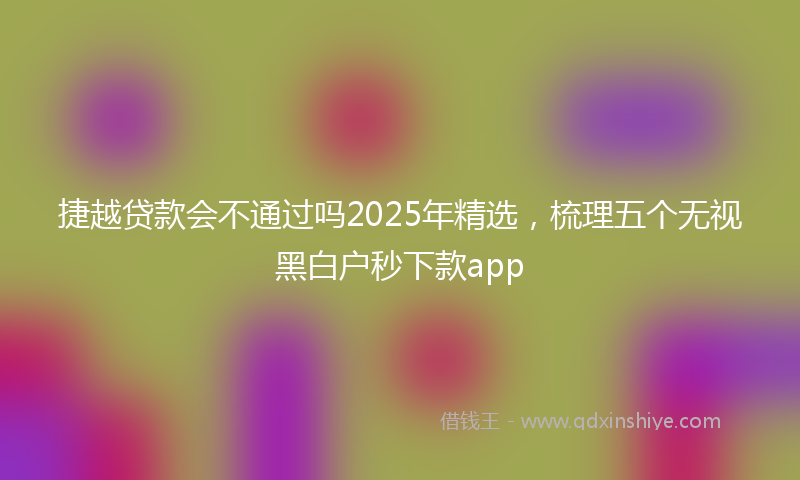 捷越贷款会不通过吗2025年精选，梳理五个无视黑白户秒下款app