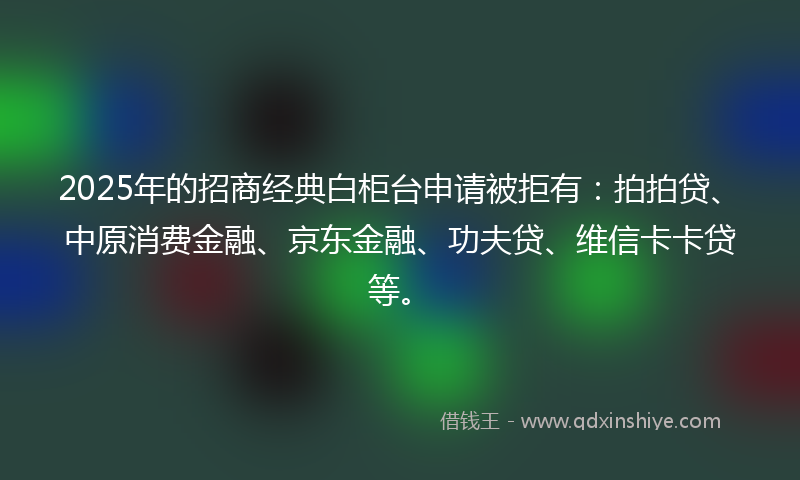 2025年的招商经典白柜台申请被拒有：拍拍贷、中原消费金融、京东金融、功夫贷、维信卡卡贷等。