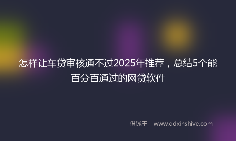 怎样让车贷审核通不过2025年推荐，总结5个能百分百通过的网贷软件