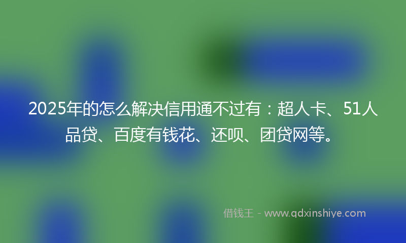2025年的怎么解决信用通不过有：超人卡、51人品贷、百度有钱花、还呗、团贷网等。