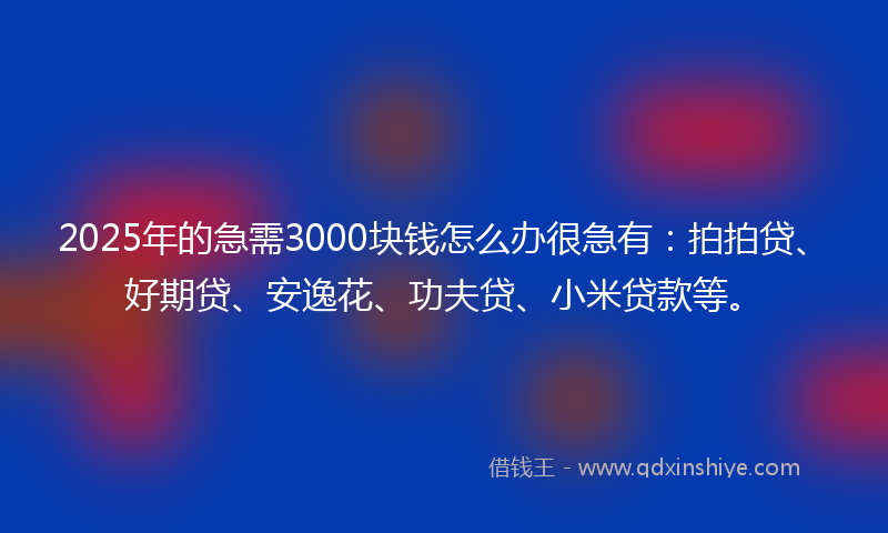 2025年的急需3000块钱怎么办很急有：拍拍贷、好期贷、安逸花、功夫贷、小米贷款等。