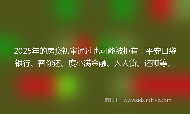 2025年的房贷初审通过也可能被拒有：平安口袋银行、替你还、度小满金融、人人贷、还呗等。