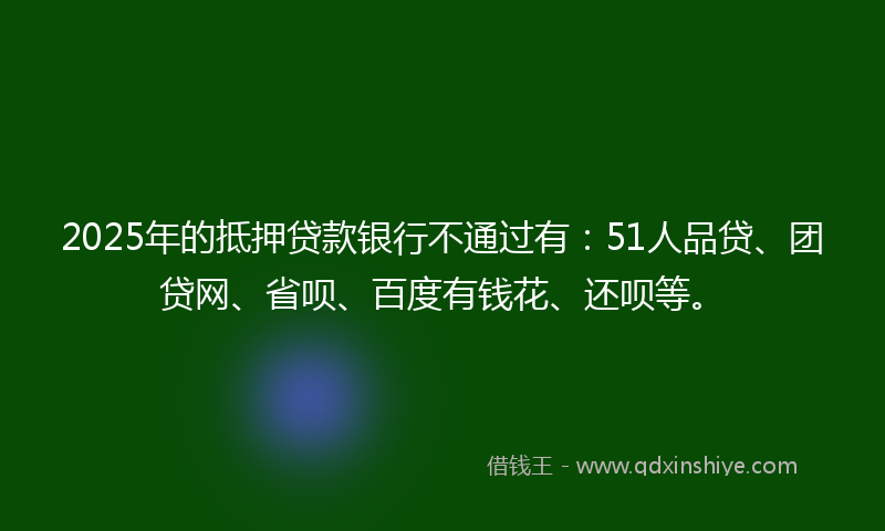 2025年的抵押贷款银行不通过有：51人品贷、团贷网、省呗、百度有钱花、还呗等。