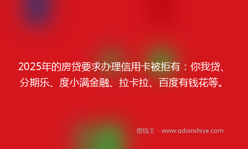 2025年的房贷要求办理信用卡被拒有：你我贷、分期乐、度小满金融、拉卡拉、百度有钱花等。