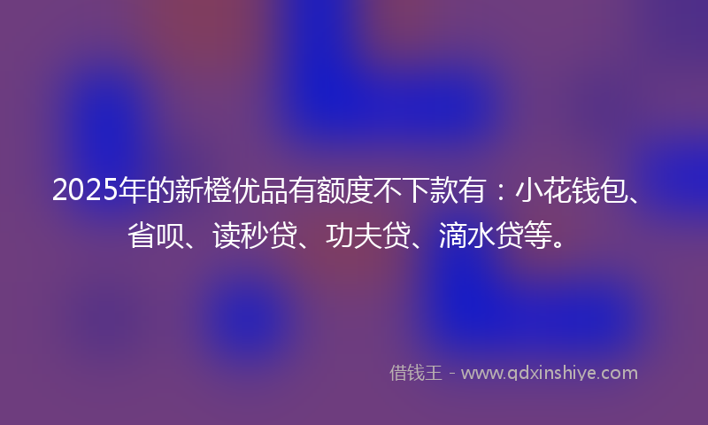 2025年的新橙优品有额度不下款有：小花钱包、省呗、读秒贷、功夫贷、滴水贷等。