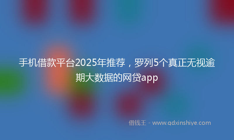 手机借款平台2025年推荐，罗列5个真正无视逾期大数据的网贷app
