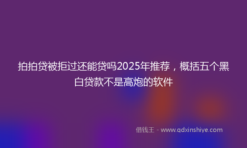 拍拍贷被拒过还能贷吗2025年推荐，概括五个黑白贷款不是高炮的软件