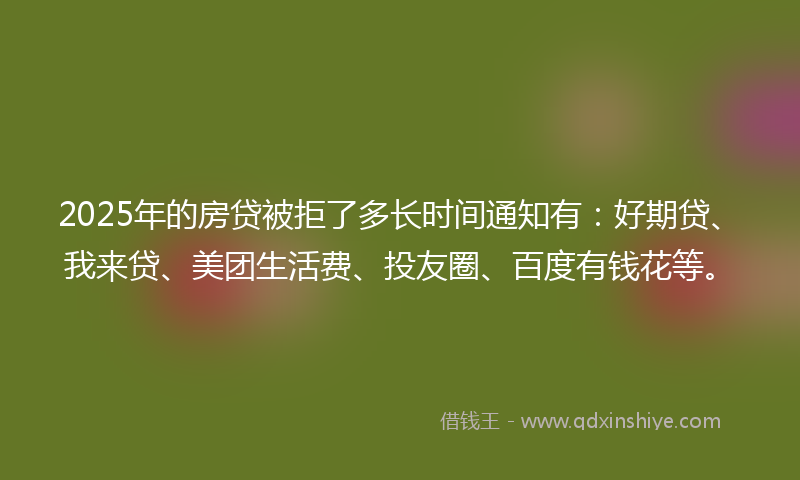 2025年的房贷被拒了多长时间通知有：好期贷、我来贷、美团生活费、投友圈、百度有钱花等。