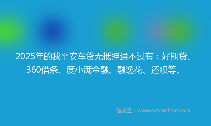 2025年的我平安车贷无抵押通不过有：好期贷、360借条、度小满金融、融逸花、还呗等。