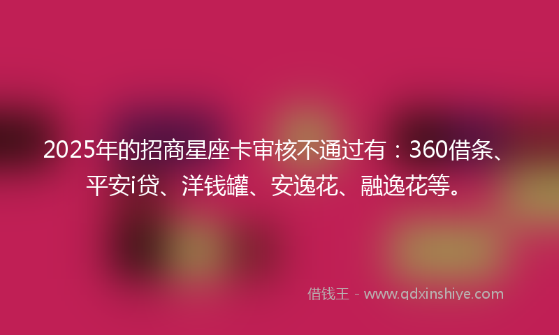 2025年的招商星座卡审核不通过有：360借条、平安i贷、洋钱罐、安逸花、融逸花等。
