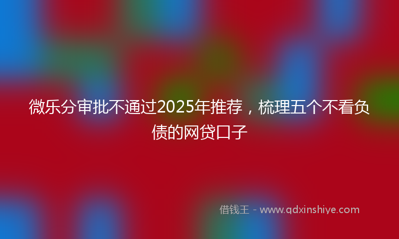 微乐分审批不通过2025年推荐，梳理五个不看负债的网贷口子