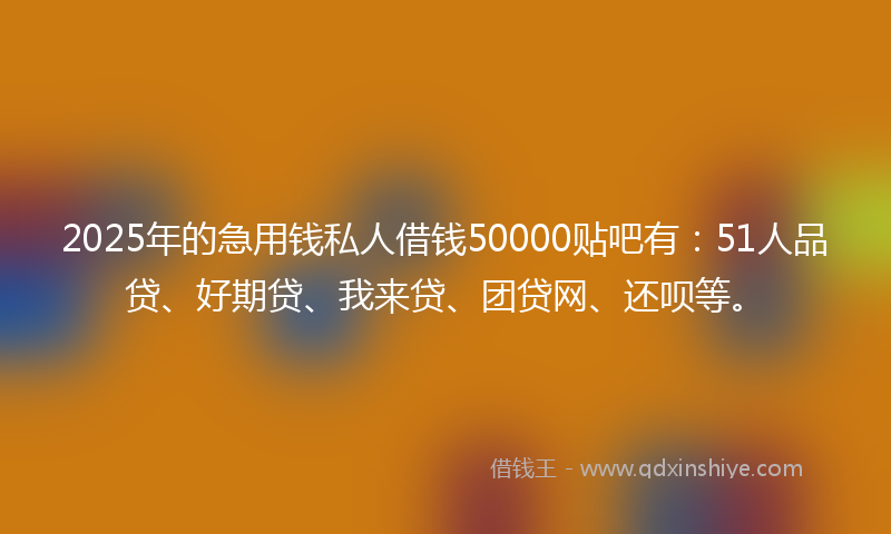 2025年的急用钱私人借钱50000贴吧有：51人品贷、好期贷、我来贷、团贷网、还呗等。