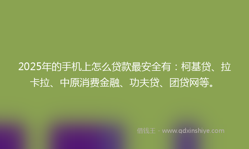 2025年的手机上怎么贷款最安全有：柯基贷、拉卡拉、中原消费金融、功夫贷、团贷网等。