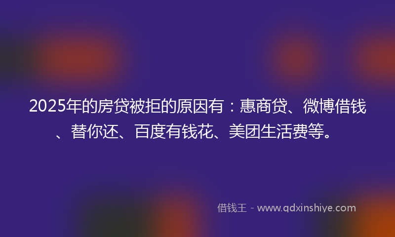 2025年的房贷被拒的原因有：惠商贷、微博借钱、替你还、百度有钱花、美团生活费等。