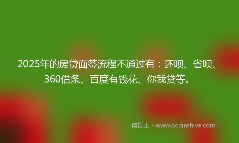 2025年的房贷面签流程不通过有：还呗、省呗、360借条、百度有钱花、你我贷等。